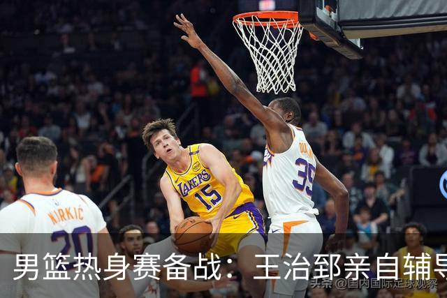 男篮热身赛备战：王治郅亲自辅导，杨瀚森缺席，澳大利亚对手实力薄弱！